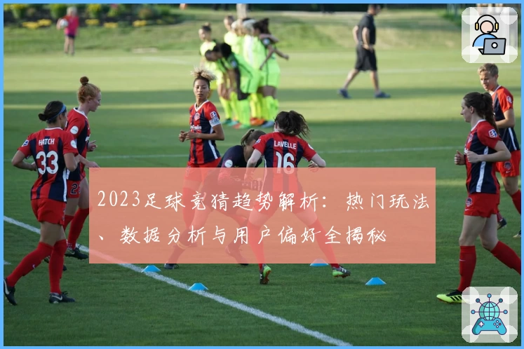 2023足球竞猜趋势解析:热门玩法、数据分析与用户偏好全揭秘