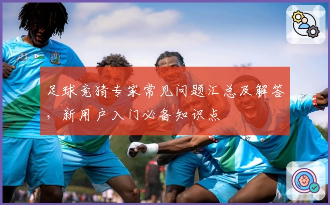 足球竞猜专家常见问题汇总及解答，新用户入门必备知识点